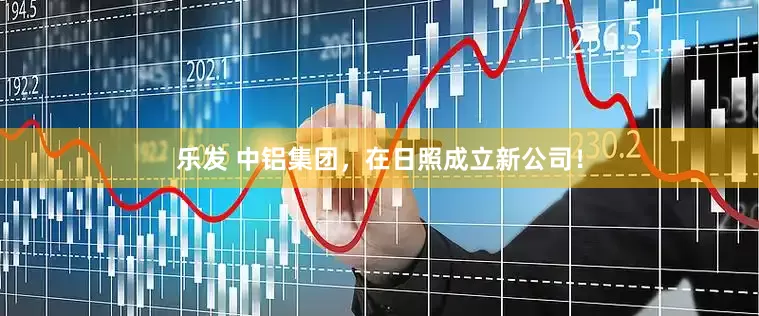 乐发 中铝集团，在日照成立新公司！