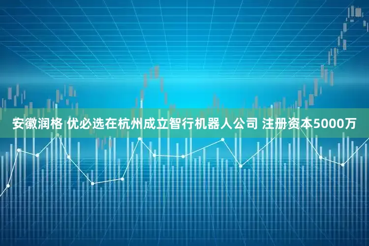 安徽润格 优必选在杭州成立智行机器人公司 注册资本5000万