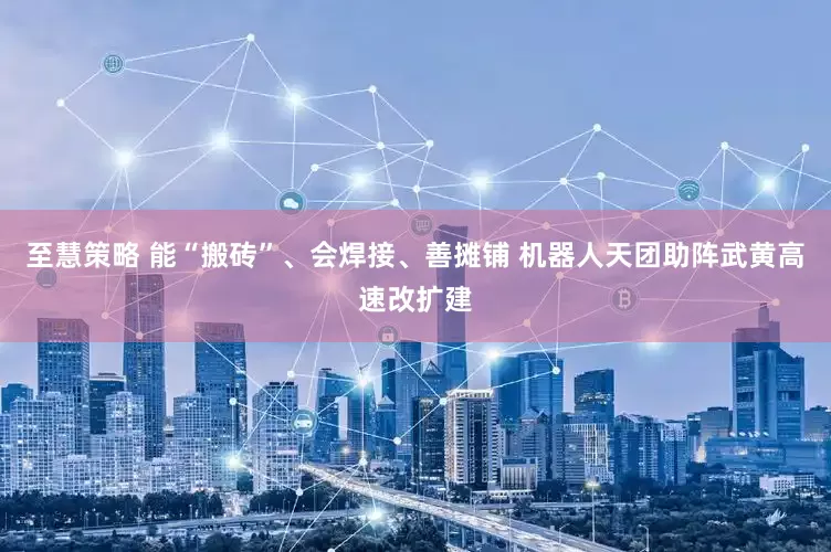 至慧策略 能“搬砖”、会焊接、善摊铺 机器人天团助阵武黄高速改扩建