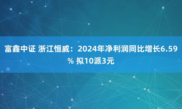 富鑫中证 浙江恒威：2024年净利润同比增长6.59% 拟10派3元