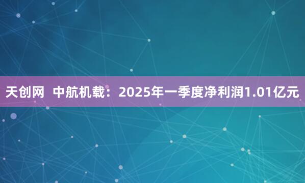 天创网  中航机载：2025年一季度净利润1.01亿元
