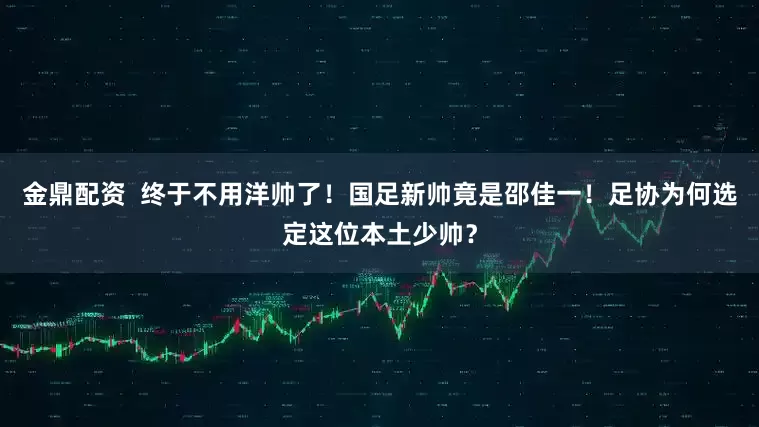 金鼎配资  终于不用洋帅了！国足新帅竟是邵佳一！足协为何选定这位本土少帅？