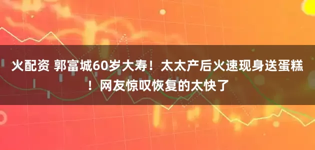 火配资 郭富城60岁大寿！太太产后火速现身送蛋糕！网友惊叹恢复的太快了