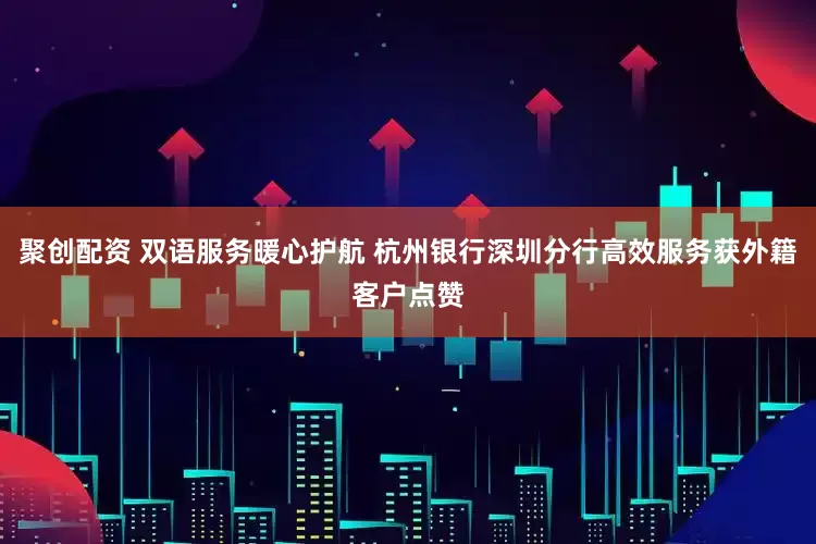 聚创配资 双语服务暖心护航 杭州银行深圳分行高效服务获外籍客户点赞
