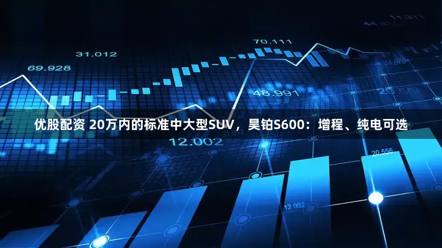 优股配资 20万内的标准中大型SUV，昊铂S600：增程、纯电可选