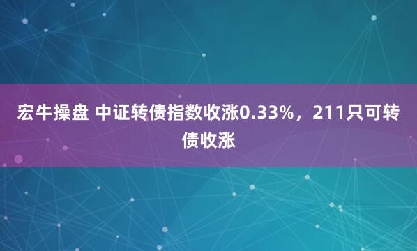 宏牛操盘 中证转债指数收涨0.33%，211只可转债收涨